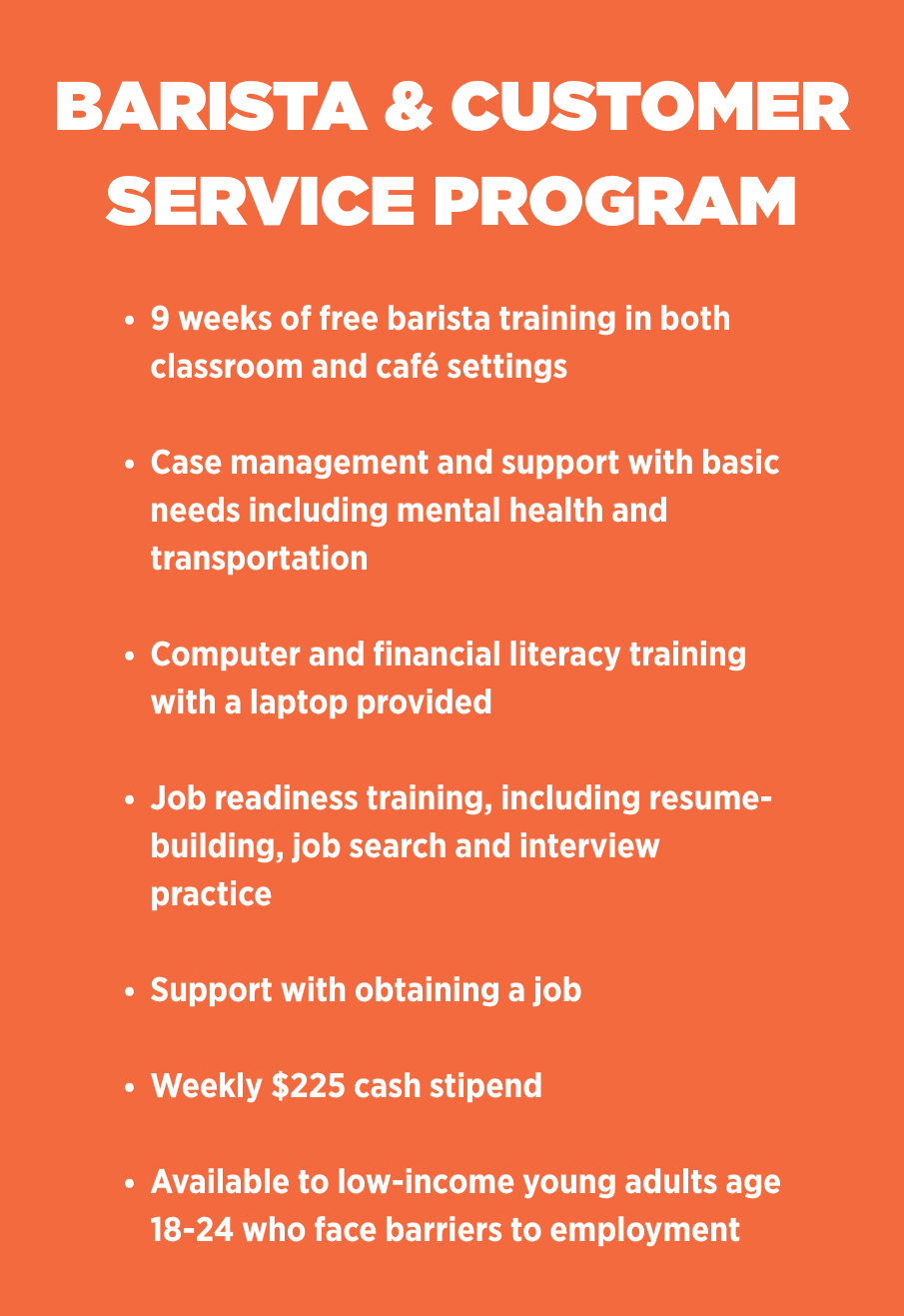 BARISTA & CUSTOMER SERVICE PROGRAM  9 weeks of free barista training in both classroom and café settings  Case management and support with basic needs including mental health and transportation  Computer and financial literacy training with a laptop provided  Job readiness training, including resume-building, job search and interview practice  Support with obtaining a job  Weekly $225 cash stipend  Available to low-income young adults age 18-24 who face barriers to employment