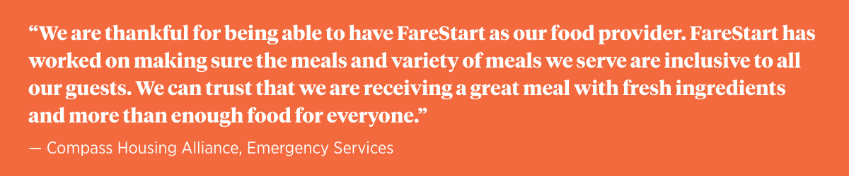 “We are thankful for being able to have FareStart as our food provider. FareStart has worked on making sure the meals and variety of meals we serve and inclusive to all our guests. We can trust that we are receiving a great meal with fresh ingredients and more than enough food for everyone.” — Compass Housing Alliance, Emergency Services