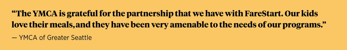 "The YMCA is grateful for the partnership that we have with FareStart. Our kids love their meals, and they have been very amenable to the needs of our programs." — YMCA of Greater Seattle